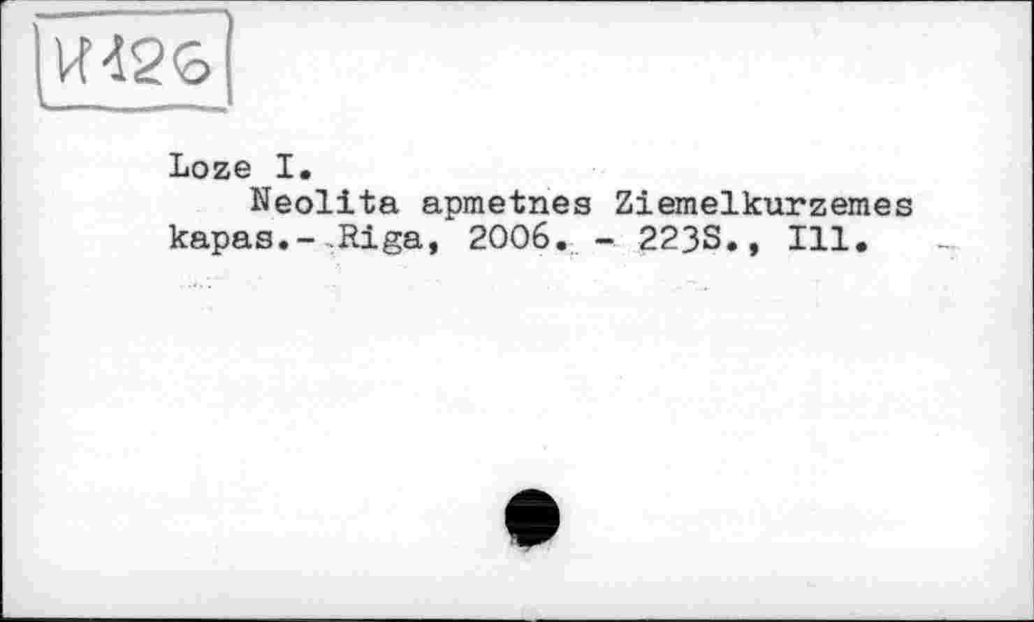 ﻿VU26
■
Loze I.
Neolita apmetnes Ziemelkurzemes kapas.-.Riga, 2006. - 223S., Ill.